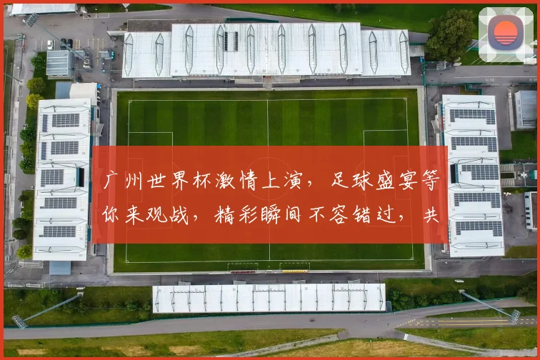 广州世界杯激情上演，足球盛宴等你来观战，精彩瞬间不容错过，共赴激情之旅