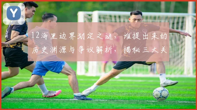 12海里边界划定之谜，谁提出来的历史渊源与争议解析，揭秘三大关键点