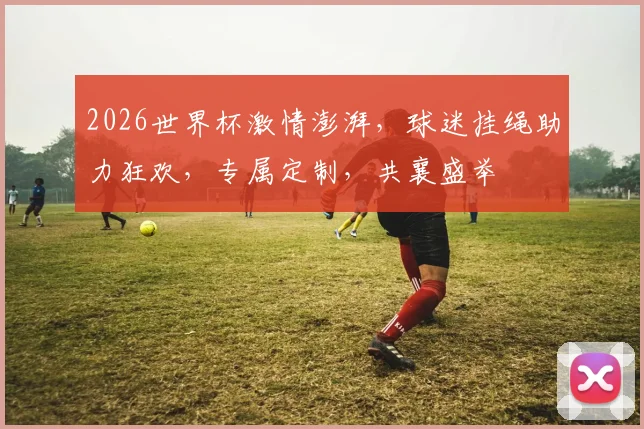 2026世界杯激情澎湃，球迷挂绳助力狂欢，专属定制，共襄盛举