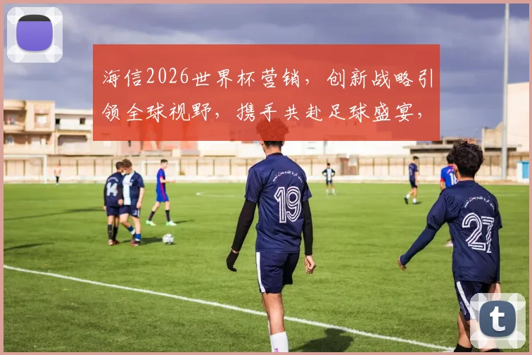 海信2026世界杯营销，创新战略引领全球视野，携手共赴足球盛宴，