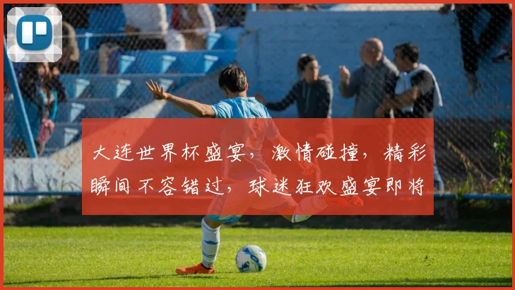 大连世界杯盛宴，激情碰撞，精彩瞬间不容错过，球迷狂欢盛宴即将开启