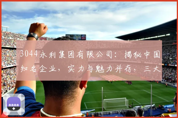 3044永利集团有限公司：揭秘中国知名企业，实力与魅力并存，三大亮点引人瞩目
