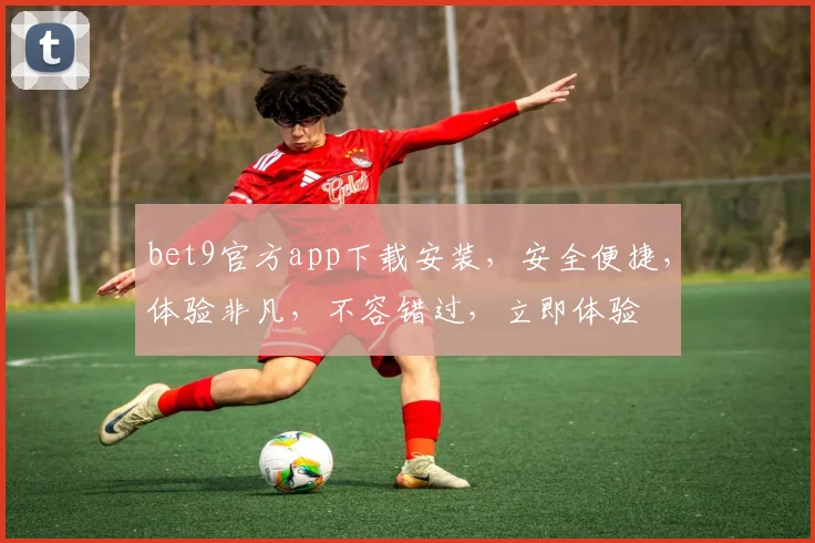 bet9官方app下载安装，安全便捷，体验非凡，不容错过，立即体验