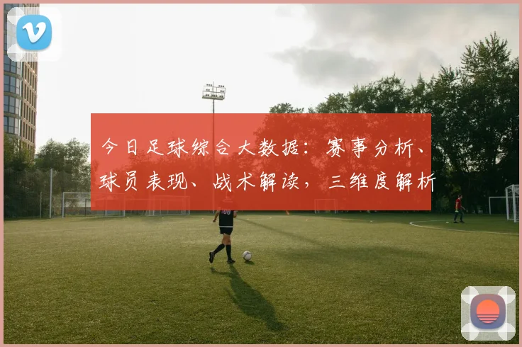 今日足球综合大数据：赛事分析、球员表现、战术解读，三维度解析，不容错过