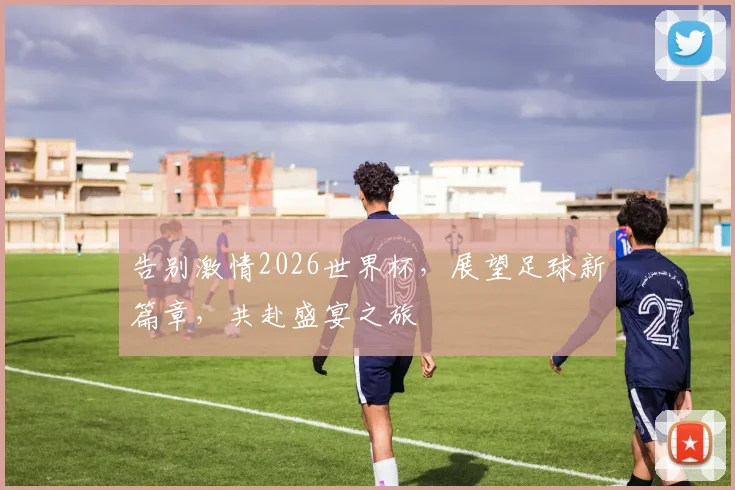 告别激情2026世界杯，展望足球新篇章，共赴盛宴之旅