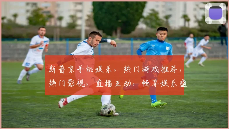 新普京手机娱乐，热门游戏推荐，热门影视，直播互动，畅享娱乐盛宴，三重惊喜等你来