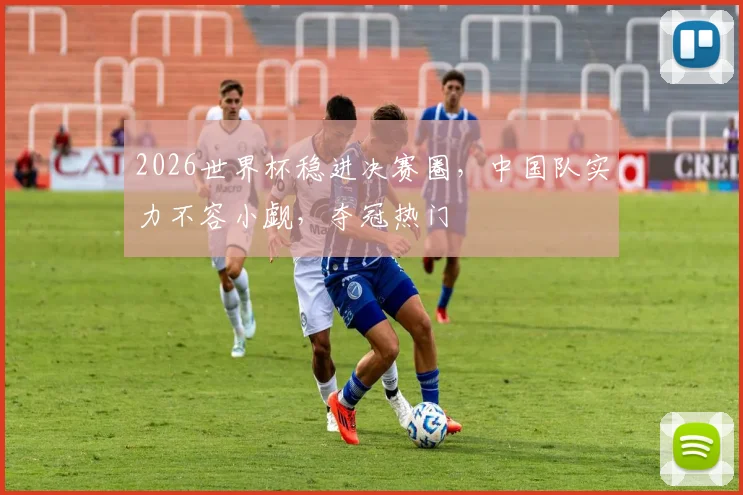 2026世界杯稳进决赛圈，中国队实力不容小觑，夺冠热门