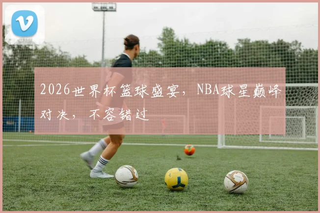 2026世界杯篮球盛宴，NBA球星巅峰对决，不容错过